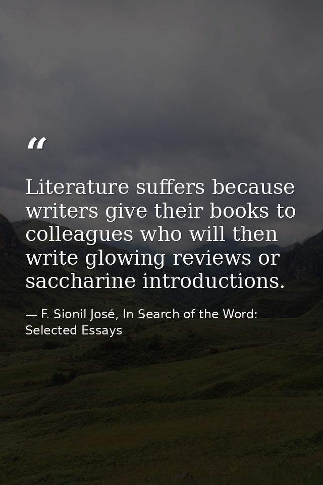 Literature suffers because writers give their books to colleagues who will then write glowing reviews or saccharine intr — F. Sionil José, In Search of the Word: Selected Essays