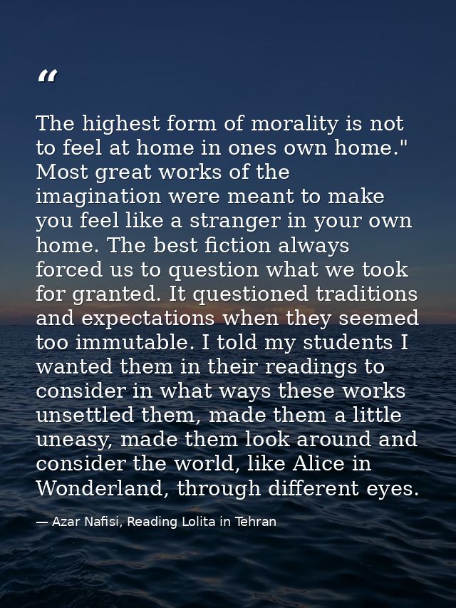The highest form of morality is not to feel at home in ones own home." Most great works of the imagination were meant to — Azar Nafisi, Reading Lolita in Tehran