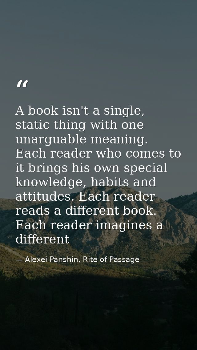 A book isn't a single, static thing with one unarguable meaning. Each reader who comes to it brings his own special know — Alexei Panshin, Rite of Passage