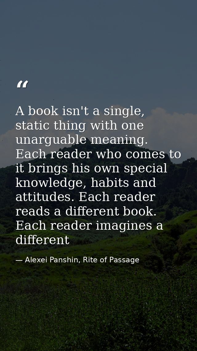 A book isn't a single, static thing with one unarguable meaning. Each reader who comes to it brings his own special know — Alexei Panshin, Rite of Passage