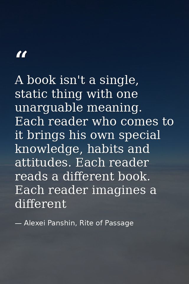 A book isn't a single, static thing with one unarguable meaning. Each reader who comes to it brings his own special know — Alexei Panshin, Rite of Passage