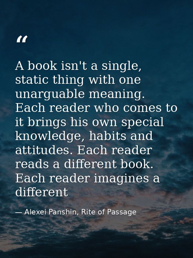 A book isn't a single, static thing with one unarguable meaning. Each reader who comes to it brings his own special know — Alexei Panshin, Rite of Passage