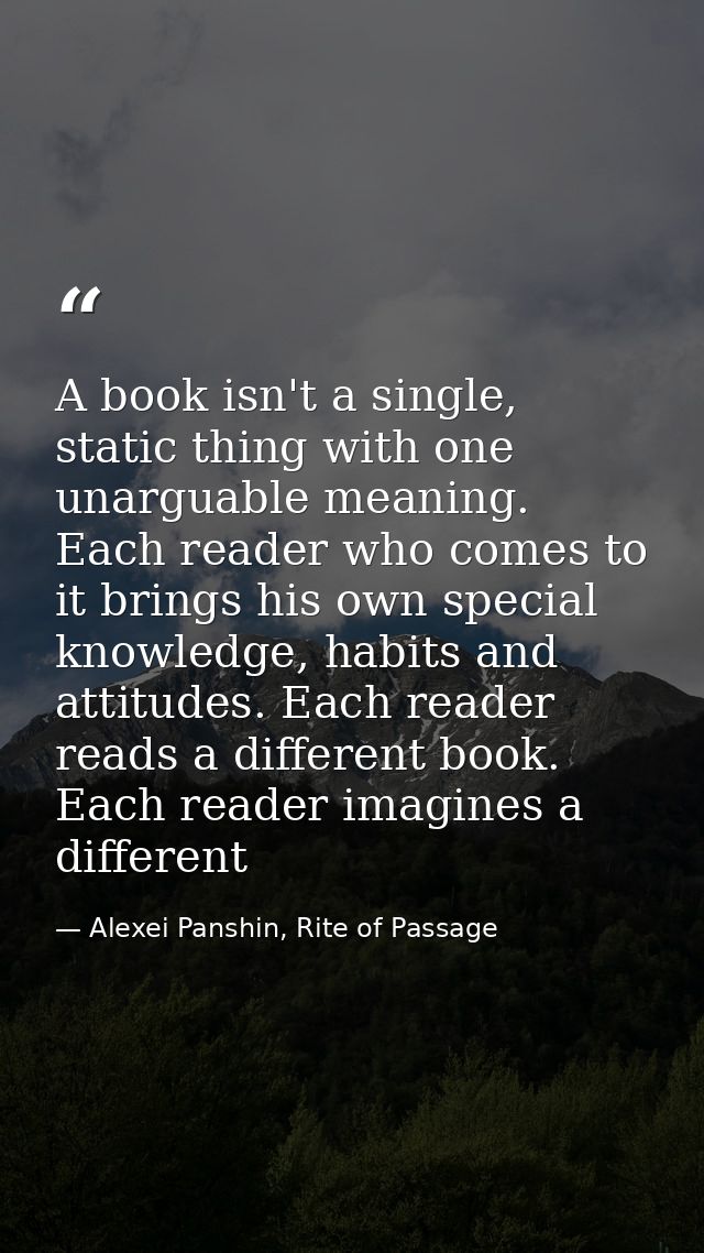 A book isn't a single, static thing with one unarguable meaning. Each reader who comes to it brings his own special know — Alexei Panshin, Rite of Passage