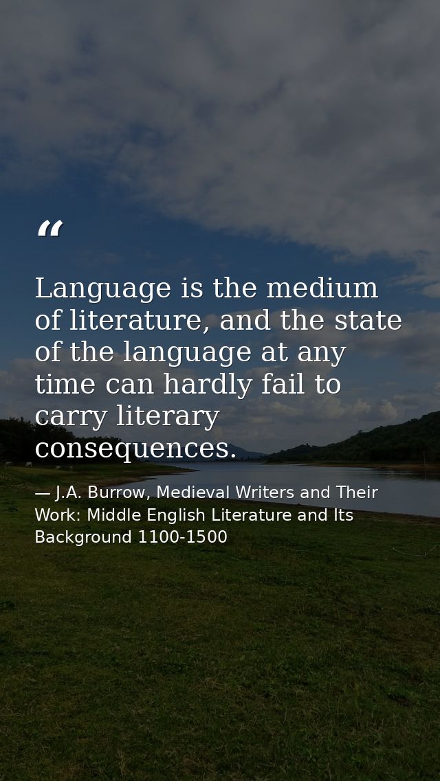 Language is the medium of literature, and the state of the language at any time can hardly fail to carry literary conseq — J.A. Burrow, Medieval Writers and Their Work: Middle English Literature and Its Background 1100-1500