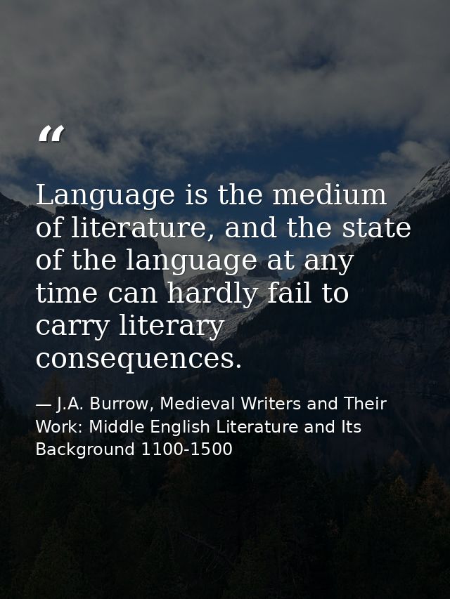 Language is the medium of literature, and the state of the language at any time can hardly fail to carry literary conseq — J.A. Burrow, Medieval Writers and Their Work: Middle English Literature and Its Background 1100-1500