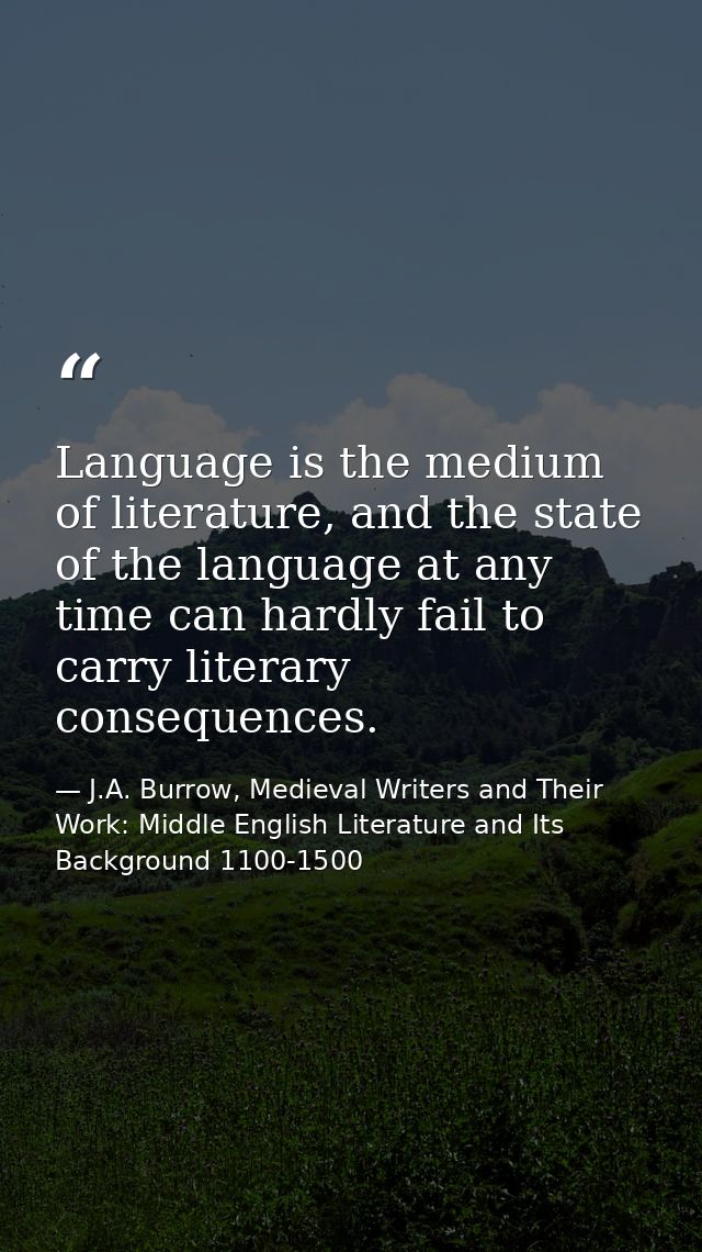 Language is the medium of literature, and the state of the language at any time can hardly fail to carry literary conseq — J.A. Burrow, Medieval Writers and Their Work: Middle English Literature and Its Background 1100-1500