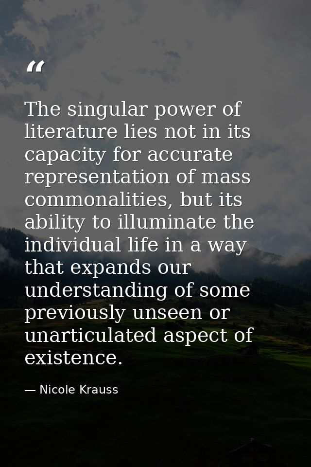 The singular power of literature lies not in its capacity for accurate representation of mass commonalities, but its abi — Nicole Krauss