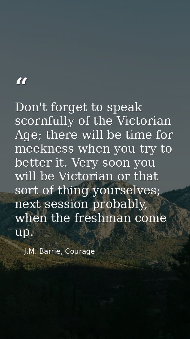 Don't forget to speak scornfully of the Victorian Age; there will be time for meekness when you try to better it. Very s — J.M. Barrie, Courage