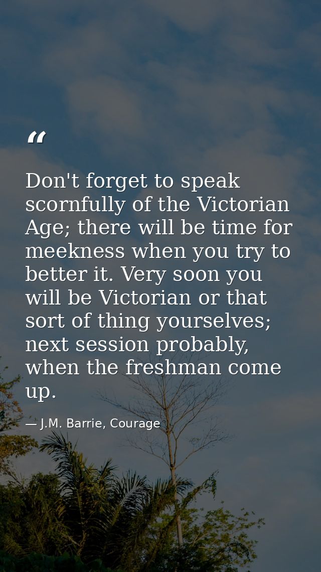 Don't forget to speak scornfully of the Victorian Age; there will be time for meekness when you try to better it. Very s — J.M. Barrie, Courage