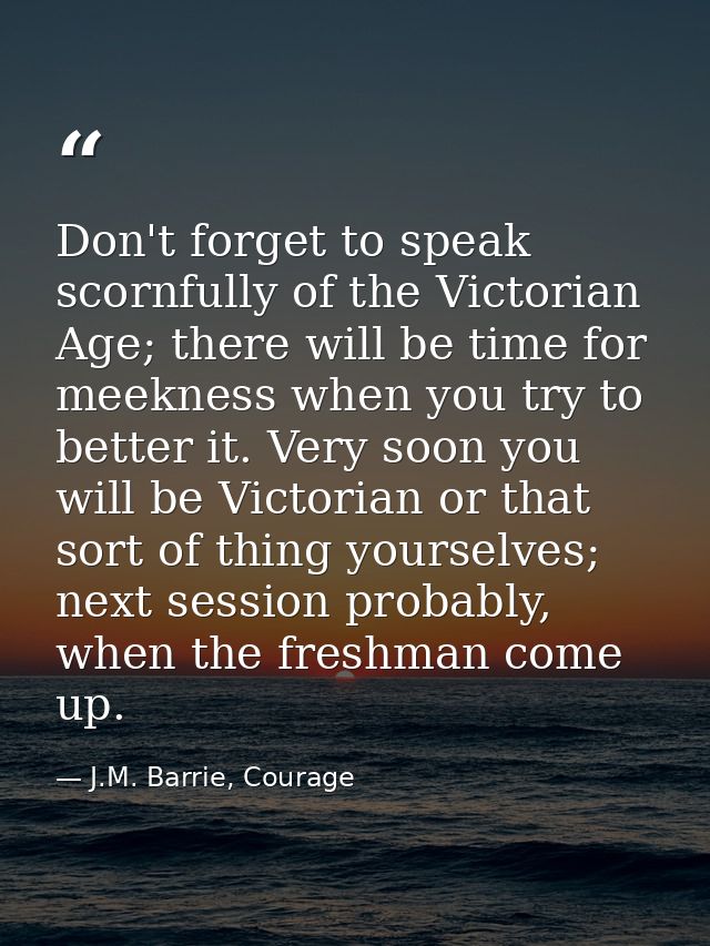 Don't forget to speak scornfully of the Victorian Age; there will be time for meekness when you try to better it. Very s — J.M. Barrie, Courage