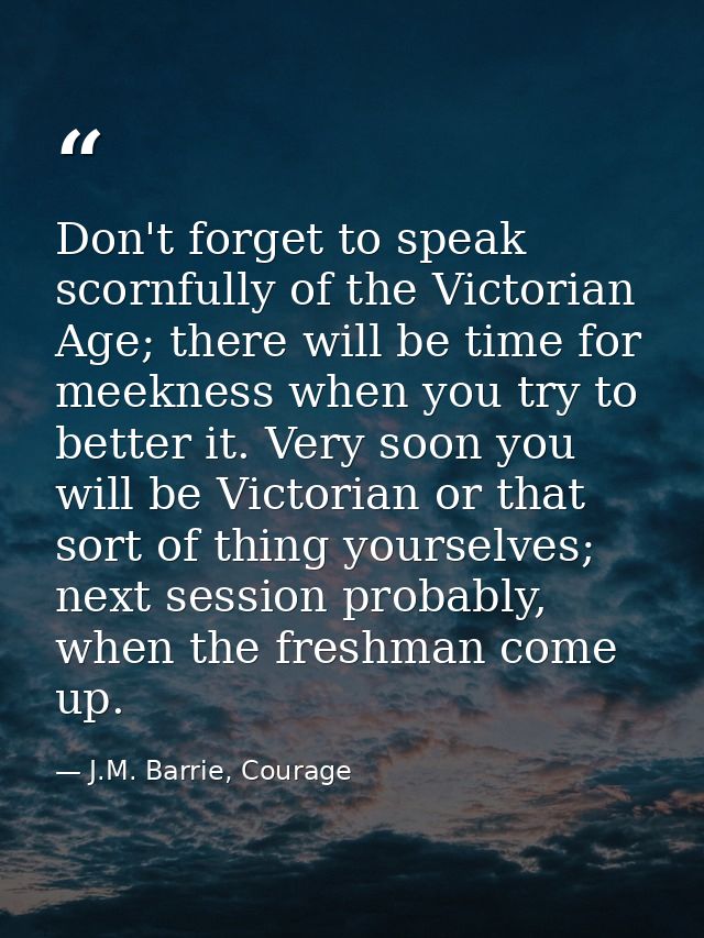 Don't forget to speak scornfully of the Victorian Age; there will be time for meekness when you try to better it. Very s — J.M. Barrie, Courage
