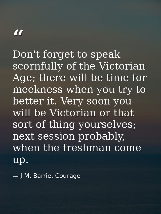 Don't forget to speak scornfully of the Victorian Age; there will be time for meekness when you try to better it. Very s — J.M. Barrie, Courage