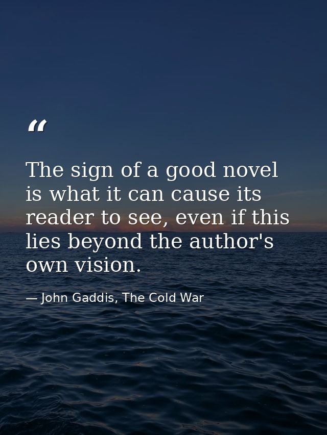 The sign of a good novel is what it can cause its reader to see, even if this lies beyond the author's own vision. — John Gaddis, The Cold War