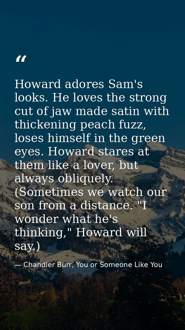 Howard adores Sam's looks. He loves the strong cut of jaw made satin with thickening peach fuzz, loses himself in the gr — Chandler Burr, You or Someone Like You