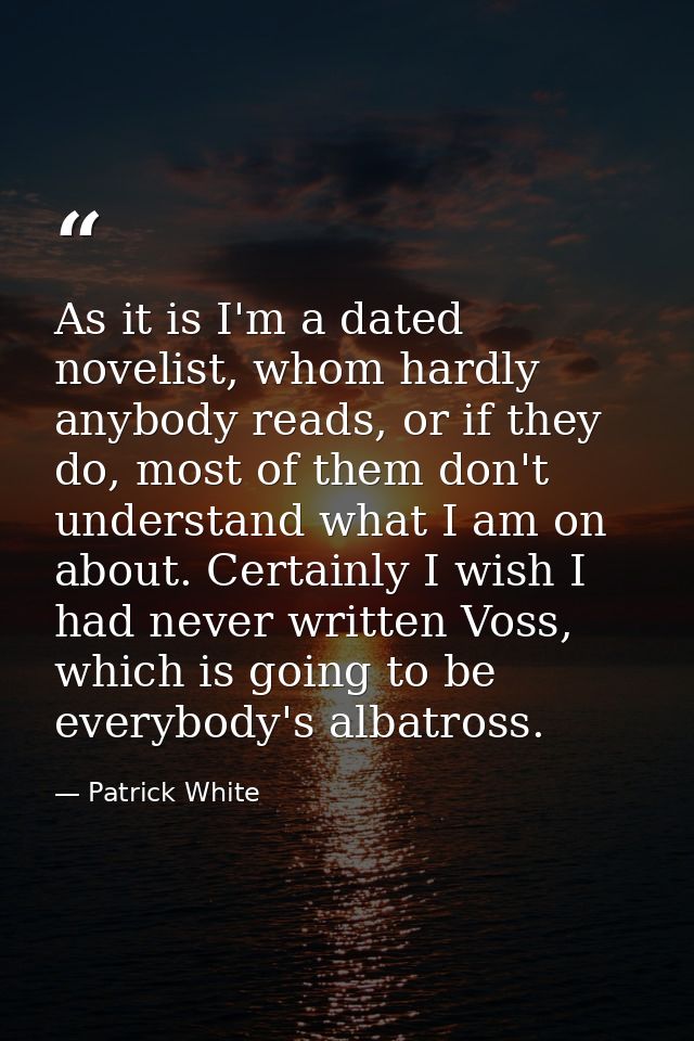 As it is I'm a dated novelist, whom hardly anybody reads, or if they do, most of them don't understand what I am on abou — Patrick White