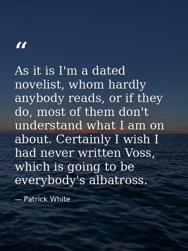 As it is I'm a dated novelist, whom hardly anybody reads, or if they do, most of them don't understand what I am on abou — Patrick White