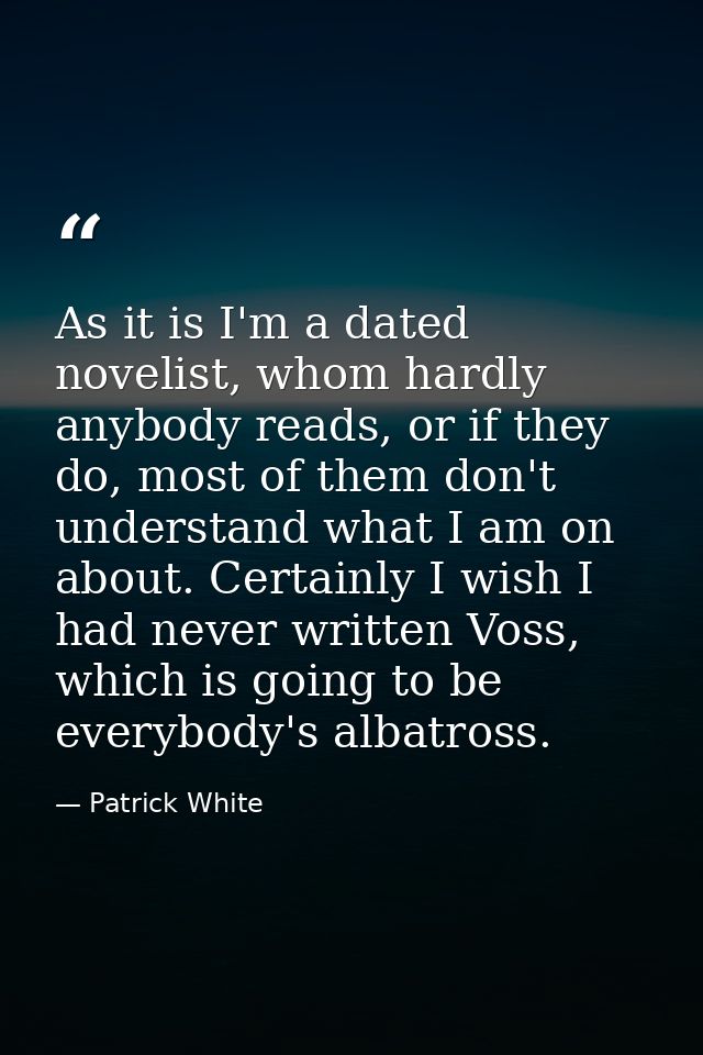 As it is I'm a dated novelist, whom hardly anybody reads, or if they do, most of them don't understand what I am on abou — Patrick White