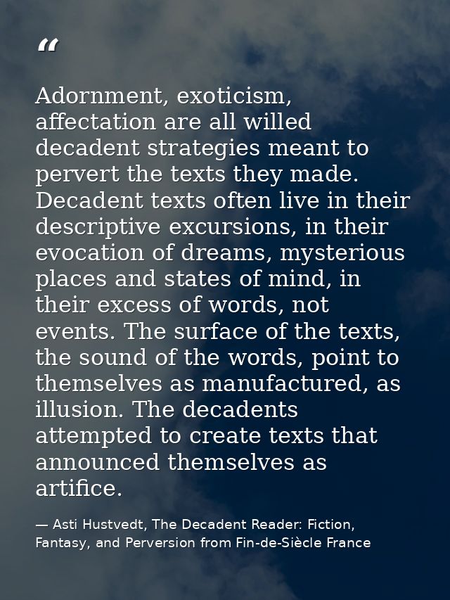Adornment, exoticism, affectation are all willed decadent strategies meant to pervert the texts they made. Decadent text — Asti Hustvedt, The Decadent Reader: Fiction, Fantasy, and Perversion from Fin-de-Siècle France
