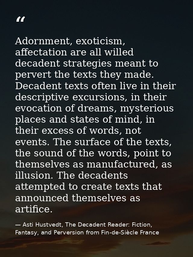 Adornment, exoticism, affectation are all willed decadent strategies meant to pervert the texts they made. Decadent text — Asti Hustvedt, The Decadent Reader: Fiction, Fantasy, and Perversion from Fin-de-Siècle France
