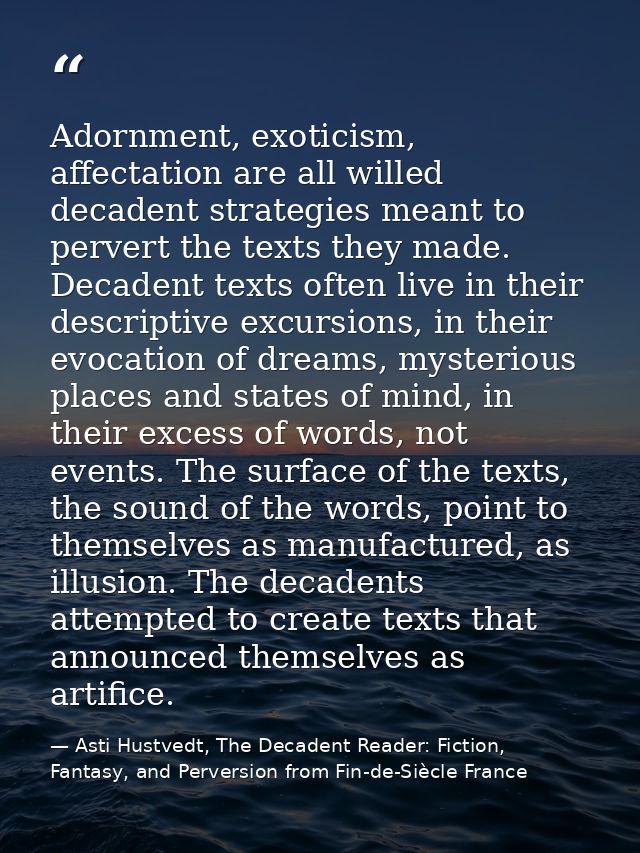 Adornment, exoticism, affectation are all willed decadent strategies meant to pervert the texts they made. Decadent text — Asti Hustvedt, The Decadent Reader: Fiction, Fantasy, and Perversion from Fin-de-Siècle France