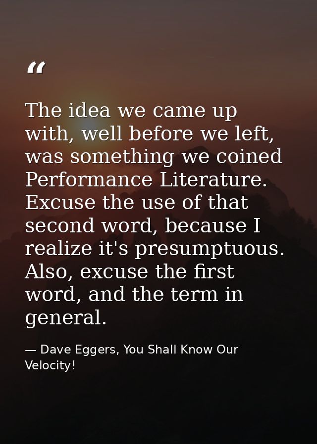 The idea we came up with, well before we left, was something we coined Performance Literature. Excuse the use of that se — Dave Eggers, You Shall Know Our Velocity!