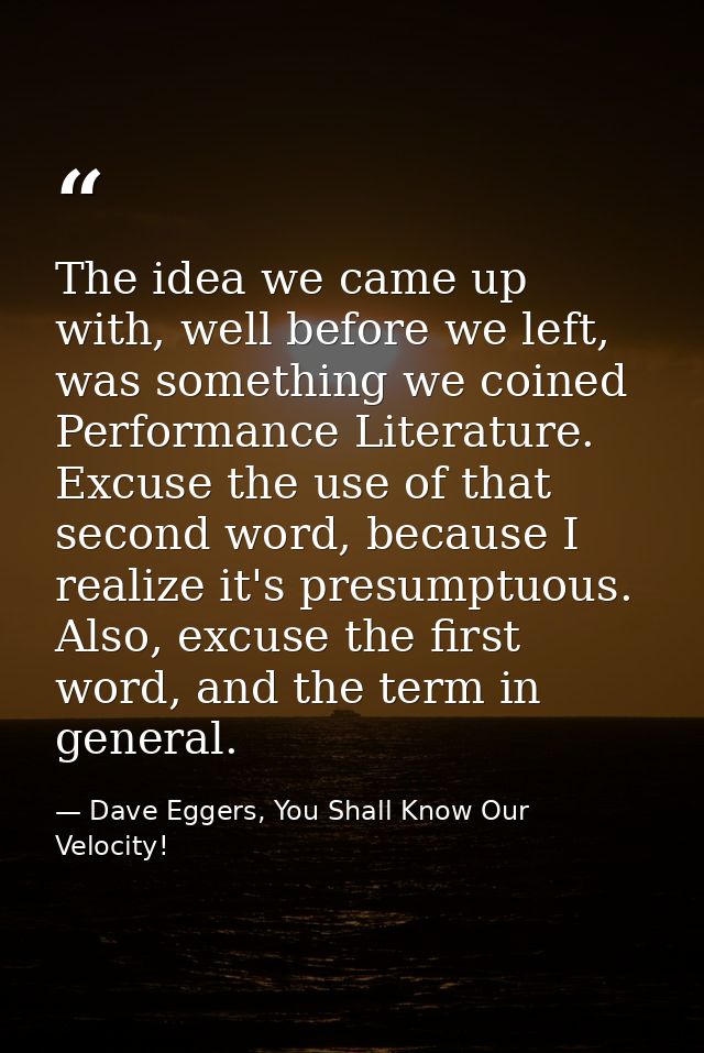 The idea we came up with, well before we left, was something we coined Performance Literature. Excuse the use of that se — Dave Eggers, You Shall Know Our Velocity!