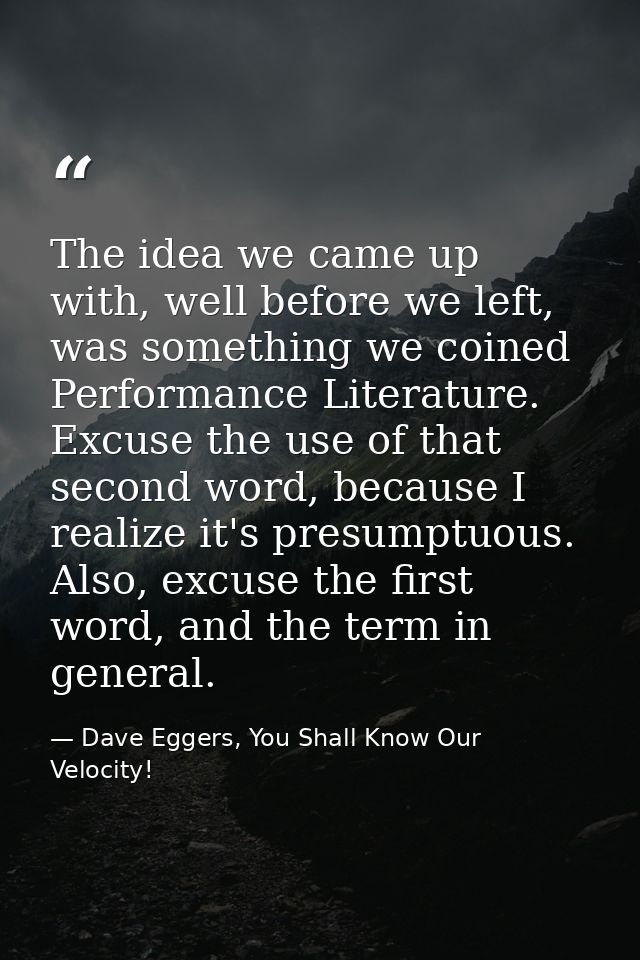 The idea we came up with, well before we left, was something we coined Performance Literature. Excuse the use of that se — Dave Eggers, You Shall Know Our Velocity!