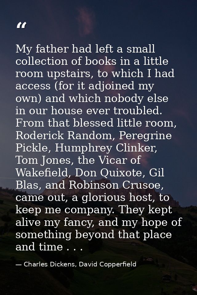 My father had left a small collection of books in a little room upstairs, to which I had access (for it adjoined my own) — Charles Dickens, David Copperfield
