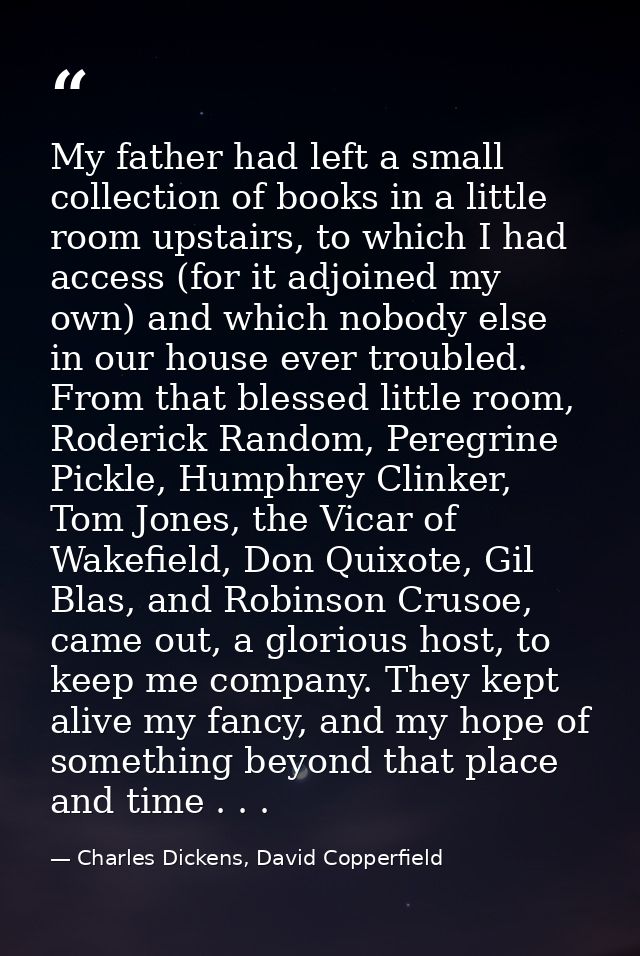 My father had left a small collection of books in a little room upstairs, to which I had access (for it adjoined my own) — Charles Dickens, David Copperfield