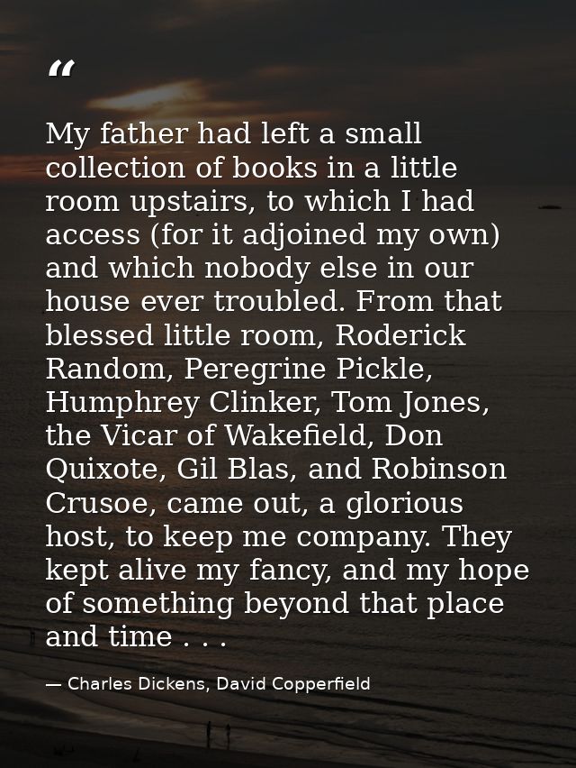My father had left a small collection of books in a little room upstairs, to which I had access (for it adjoined my own) — Charles Dickens, David Copperfield