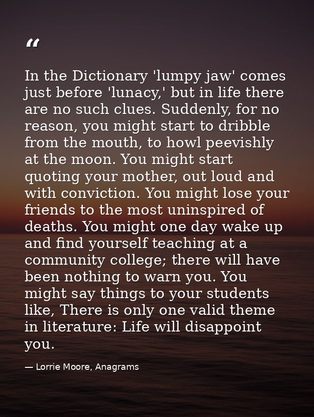 In the Dictionary 'lumpy jaw' comes just before 'lunacy,' but in life there are no such clues. Suddenly, for no reason,  — Lorrie Moore, Anagrams