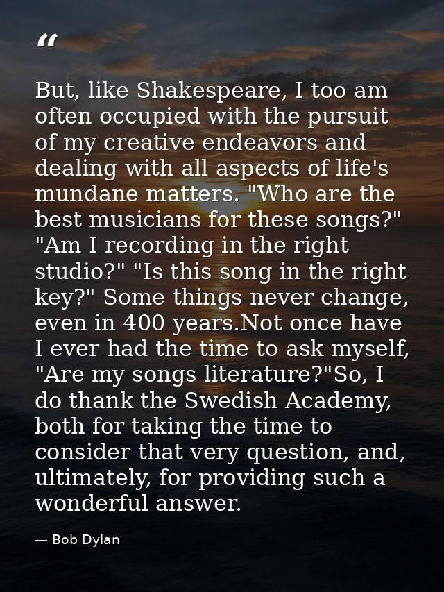 But, like Shakespeare, I too am often occupied with the pursuit of my creative endeavors and dealing with all aspects of — Bob Dylan
