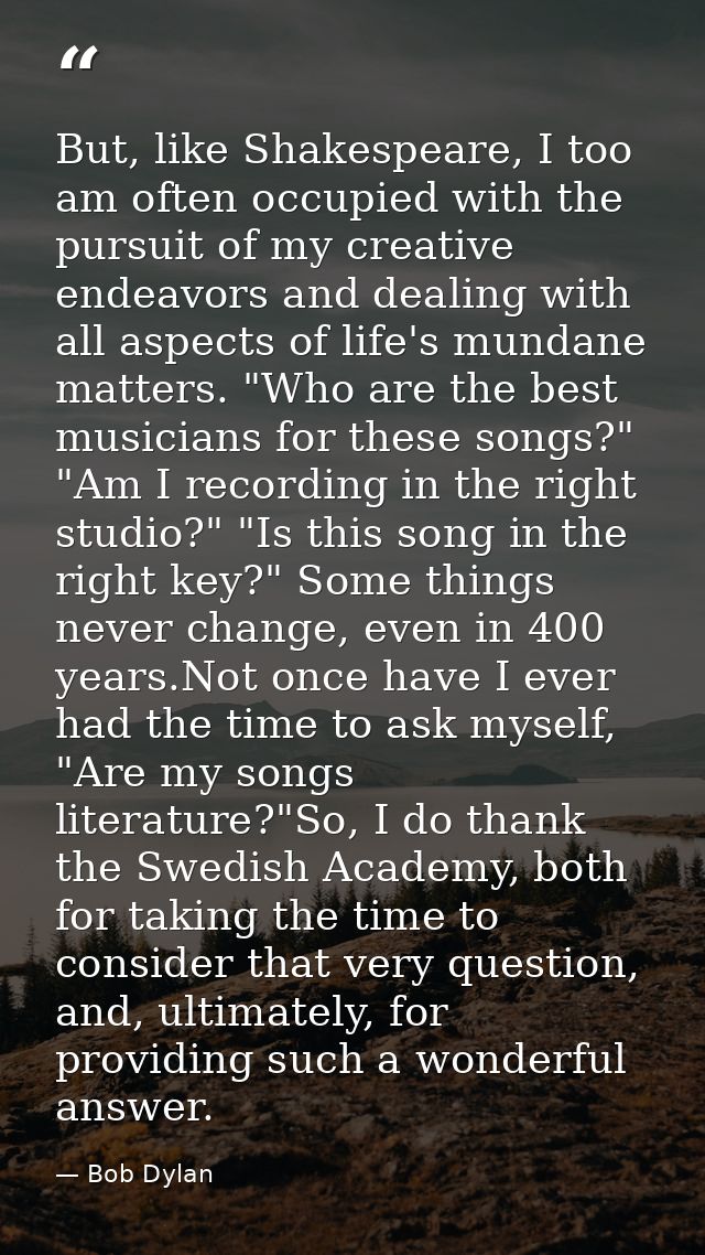 But, like Shakespeare, I too am often occupied with the pursuit of my creative endeavors and dealing with all aspects of — Bob Dylan