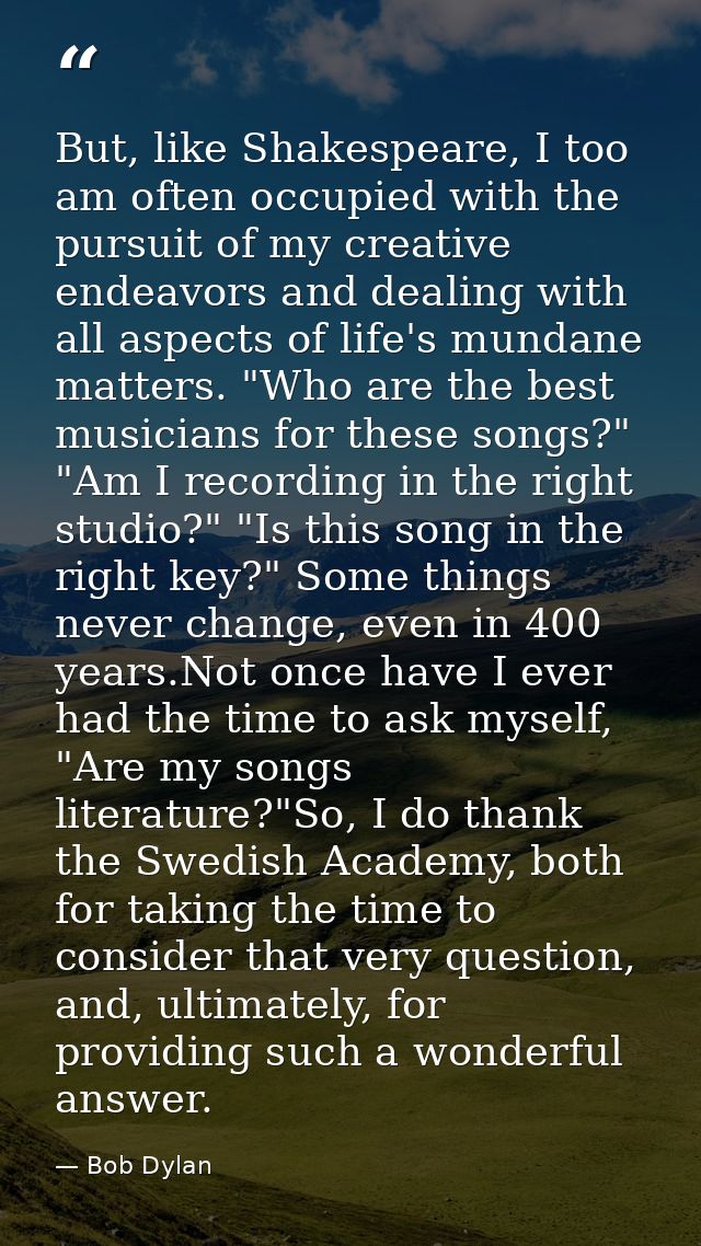 But, like Shakespeare, I too am often occupied with the pursuit of my creative endeavors and dealing with all aspects of — Bob Dylan