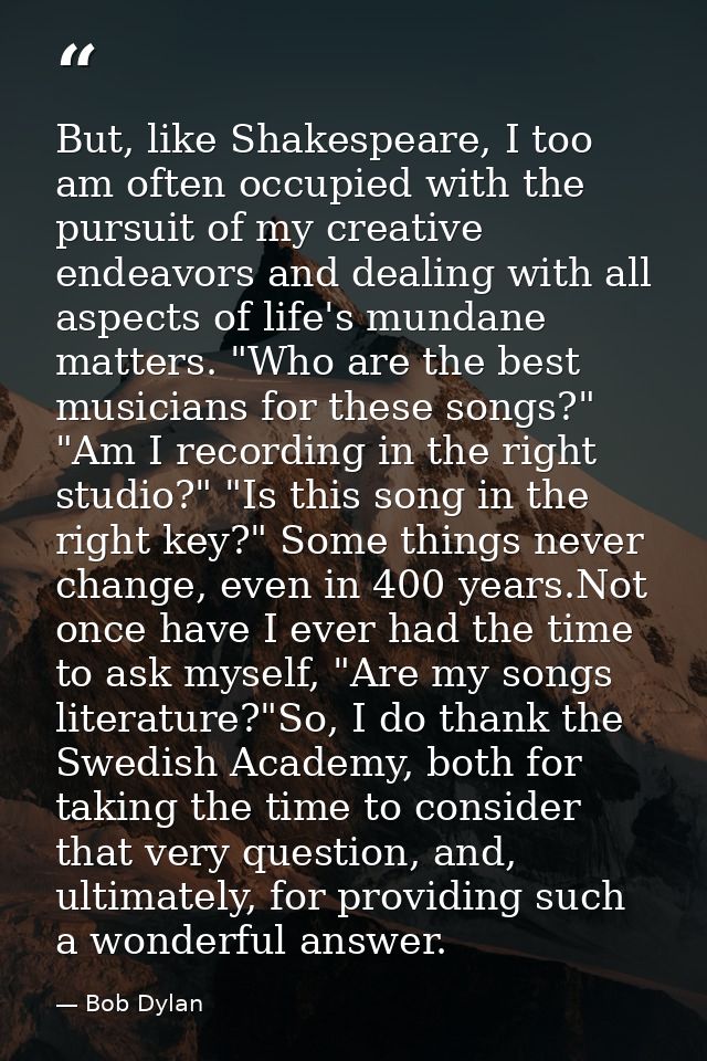 But, like Shakespeare, I too am often occupied with the pursuit of my creative endeavors and dealing with all aspects of — Bob Dylan