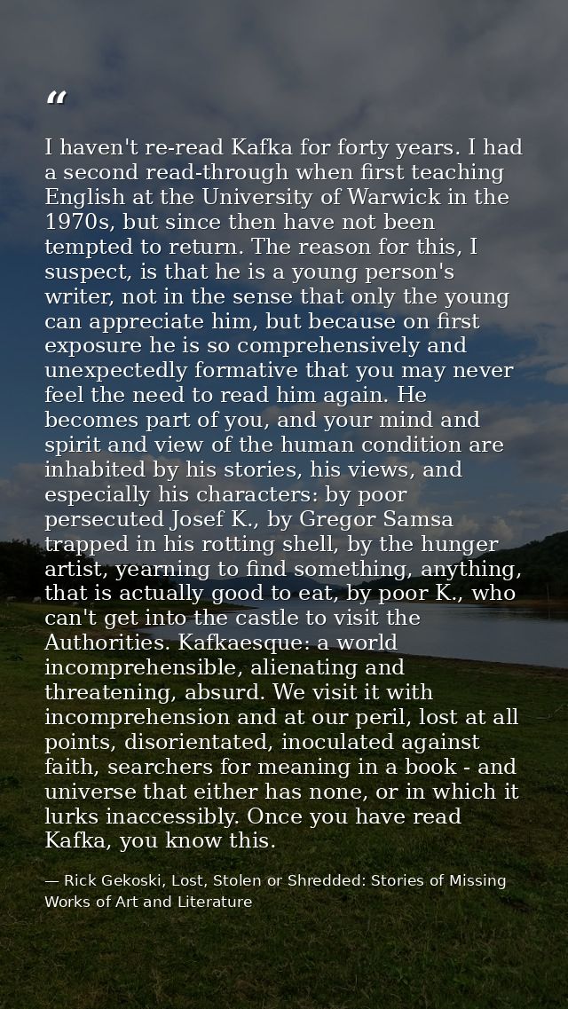 I haven't re-read Kafka for forty years. I had a second read-through when first teaching English at the University of Wa — Rick Gekoski, Lost, Stolen or Shredded: Stories of Missing Works of Art and Literature