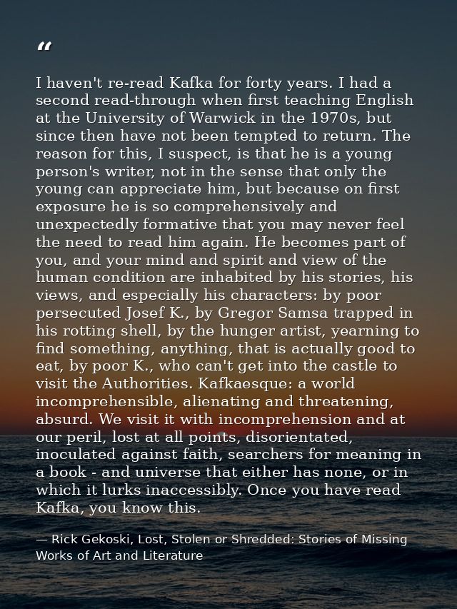I haven't re-read Kafka for forty years. I had a second read-through when first teaching English at the University of Wa — Rick Gekoski, Lost, Stolen or Shredded: Stories of Missing Works of Art and Literature