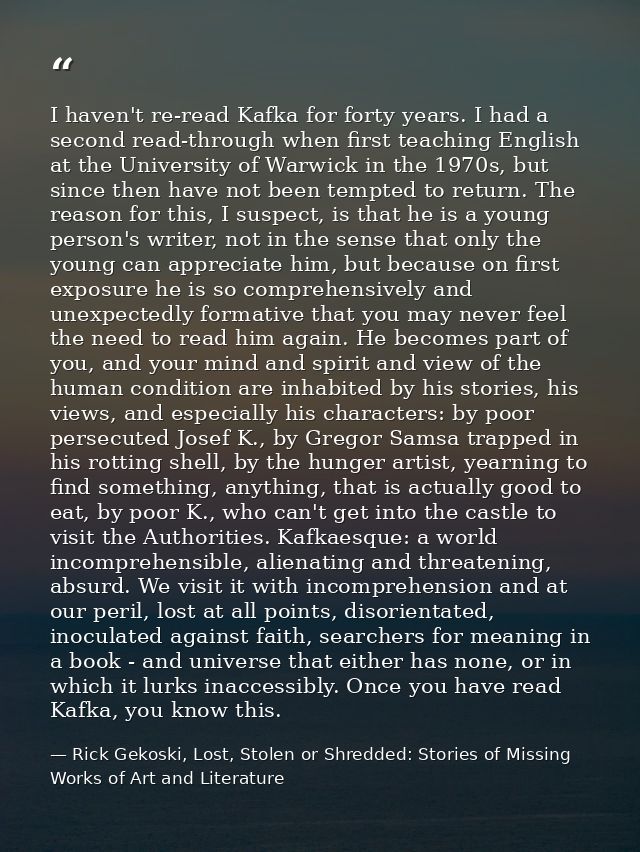 I haven't re-read Kafka for forty years. I had a second read-through when first teaching English at the University of Wa — Rick Gekoski, Lost, Stolen or Shredded: Stories of Missing Works of Art and Literature