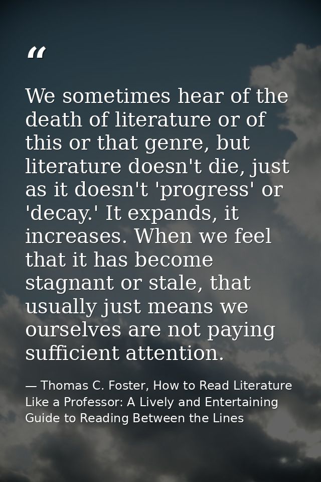 We sometimes hear of the death of literature or of this or that genre, but literature doesn't die, just as it doesn't 'p — Thomas C. Foster, How to Read Literature Like a Professor: A Lively and Entertaining Guide to Reading Between the Lines