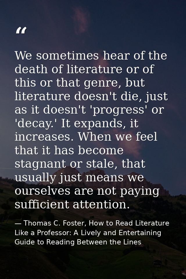 We sometimes hear of the death of literature or of this or that genre, but literature doesn't die, just as it doesn't 'p — Thomas C. Foster, How to Read Literature Like a Professor: A Lively and Entertaining Guide to Reading Between the Lines