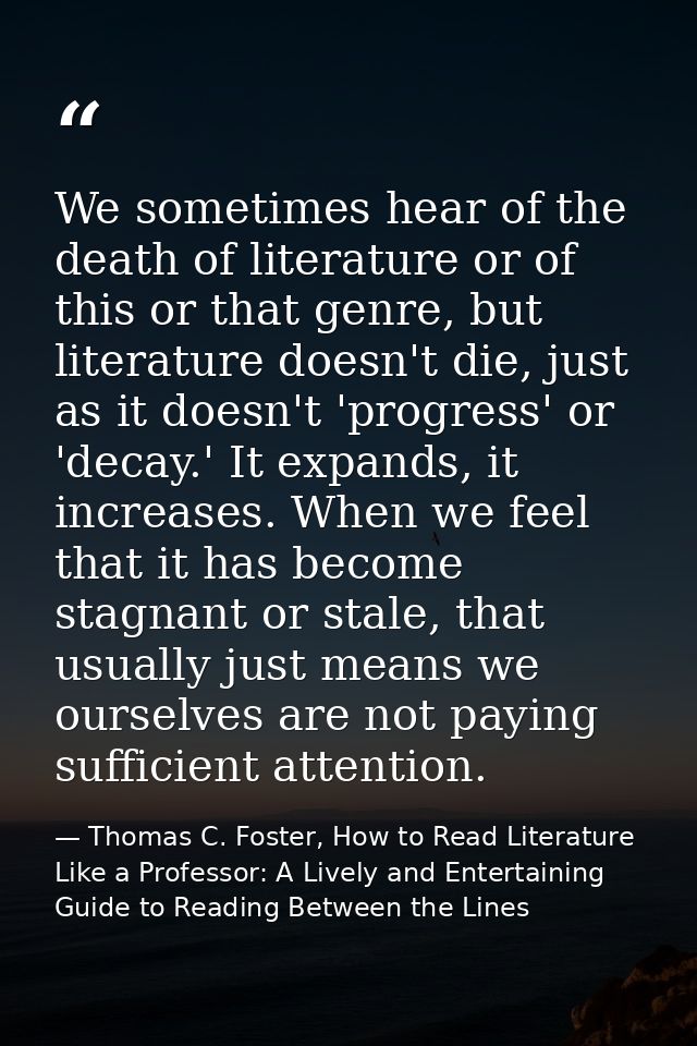 We sometimes hear of the death of literature or of this or that genre, but literature doesn't die, just as it doesn't 'p — Thomas C. Foster, How to Read Literature Like a Professor: A Lively and Entertaining Guide to Reading Between the Lines