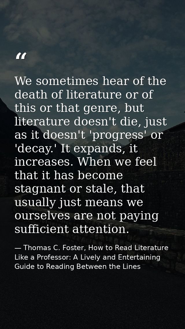 We sometimes hear of the death of literature or of this or that genre, but literature doesn't die, just as it doesn't 'p — Thomas C. Foster, How to Read Literature Like a Professor: A Lively and Entertaining Guide to Reading Between the Lines