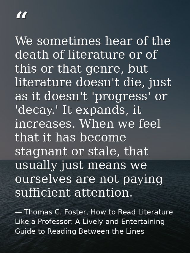 We sometimes hear of the death of literature or of this or that genre, but literature doesn't die, just as it doesn't 'p — Thomas C. Foster, How to Read Literature Like a Professor: A Lively and Entertaining Guide to Reading Between the Lines