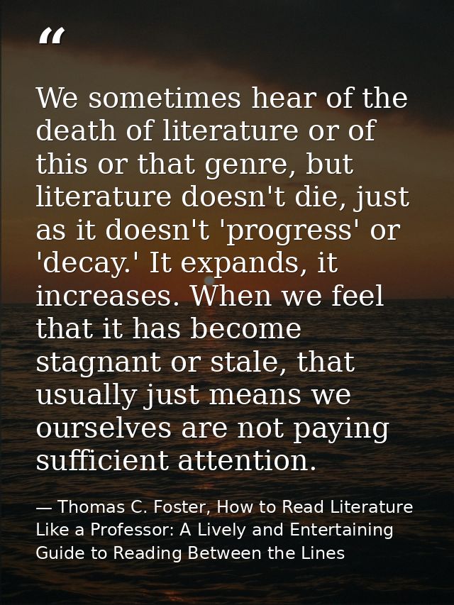 We sometimes hear of the death of literature or of this or that genre, but literature doesn't die, just as it doesn't 'p — Thomas C. Foster, How to Read Literature Like a Professor: A Lively and Entertaining Guide to Reading Between the Lines