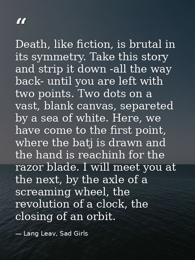 Death, like fiction, is brutal in its symmetry. Take this story and strip it down -all the way back- until you are left  — Lang Leav, Sad Girls