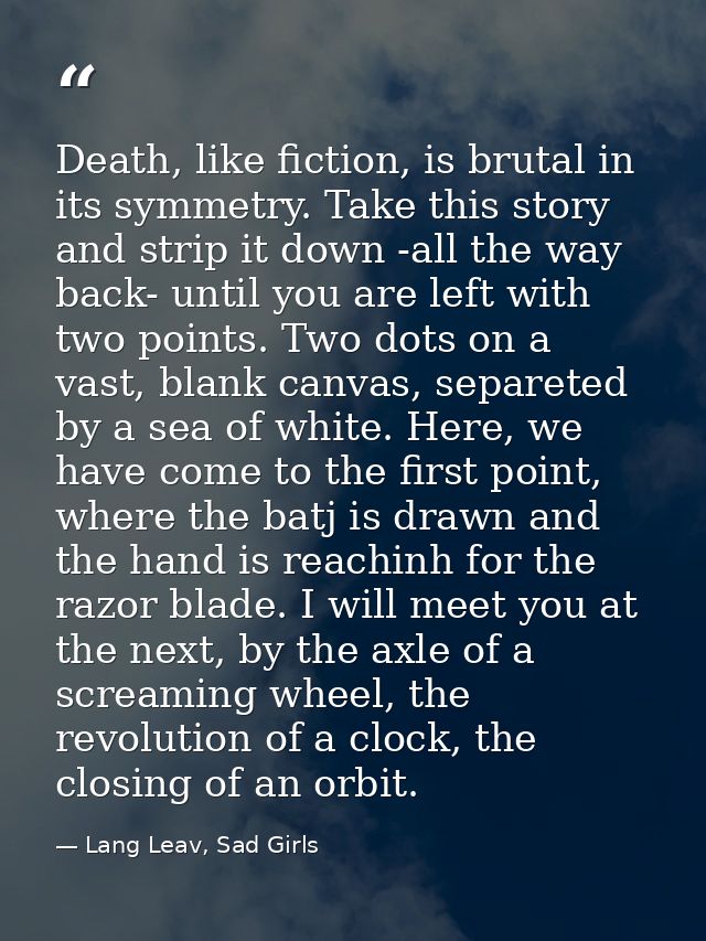 Death, like fiction, is brutal in its symmetry. Take this story and strip it down -all the way back- until you are left  — Lang Leav, Sad Girls