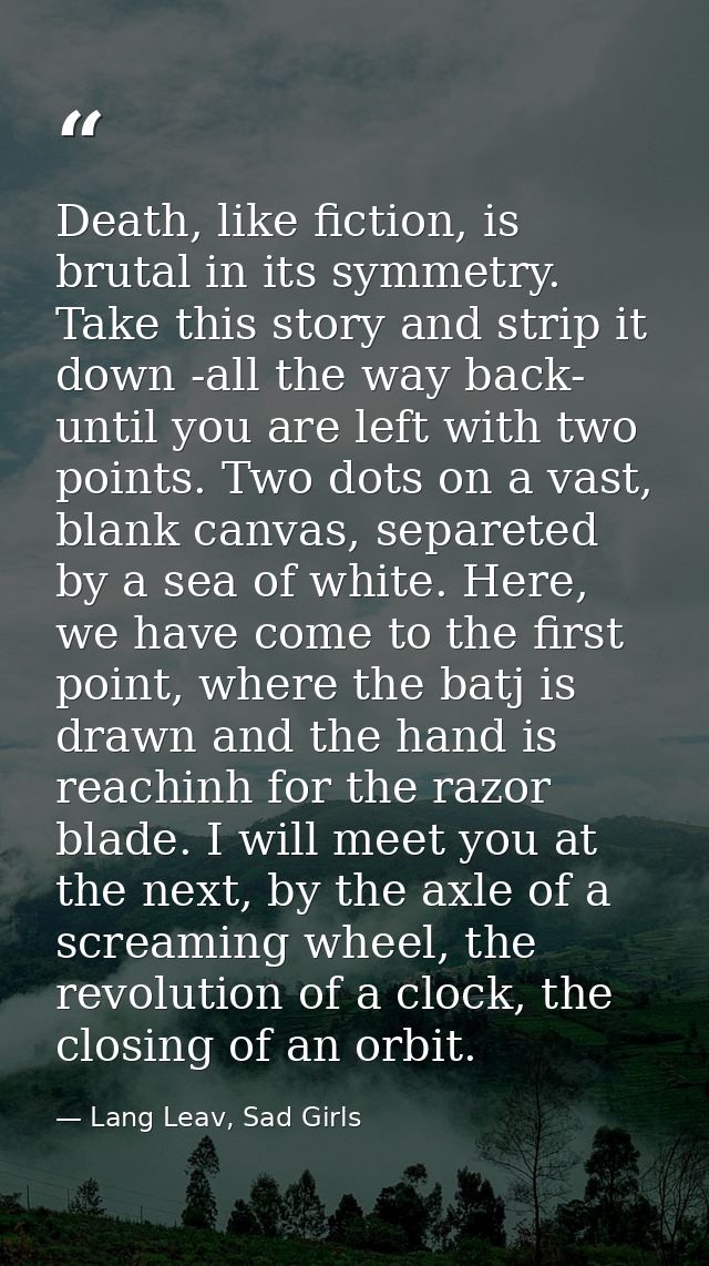 Death, like fiction, is brutal in its symmetry. Take this story and strip it down -all the way back- until you are left  — Lang Leav, Sad Girls