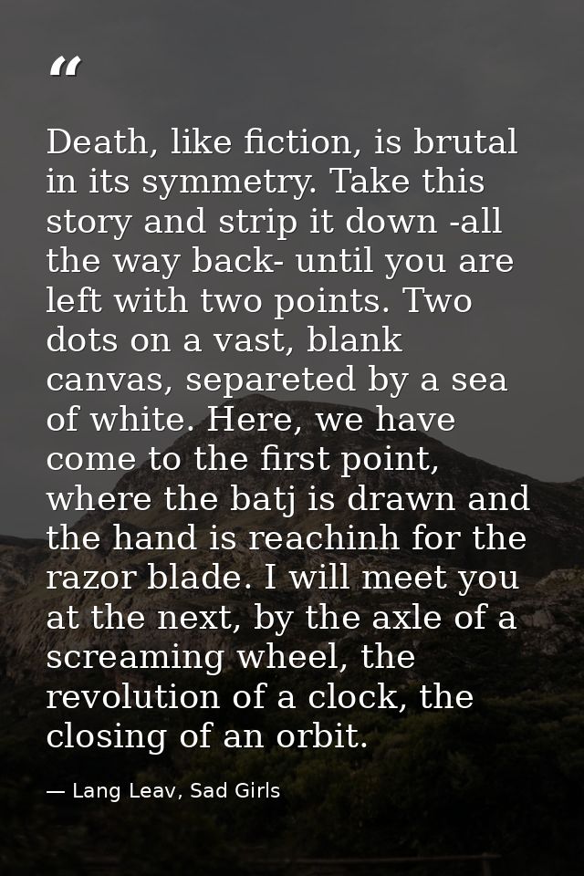 Death, like fiction, is brutal in its symmetry. Take this story and strip it down -all the way back- until you are left  — Lang Leav, Sad Girls