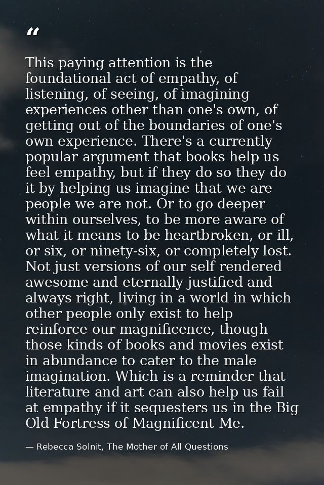 This paying attention is the foundational act of empathy, of listening, of seeing, of imagining experiences other than o — Rebecca Solnit, The Mother of All Questions