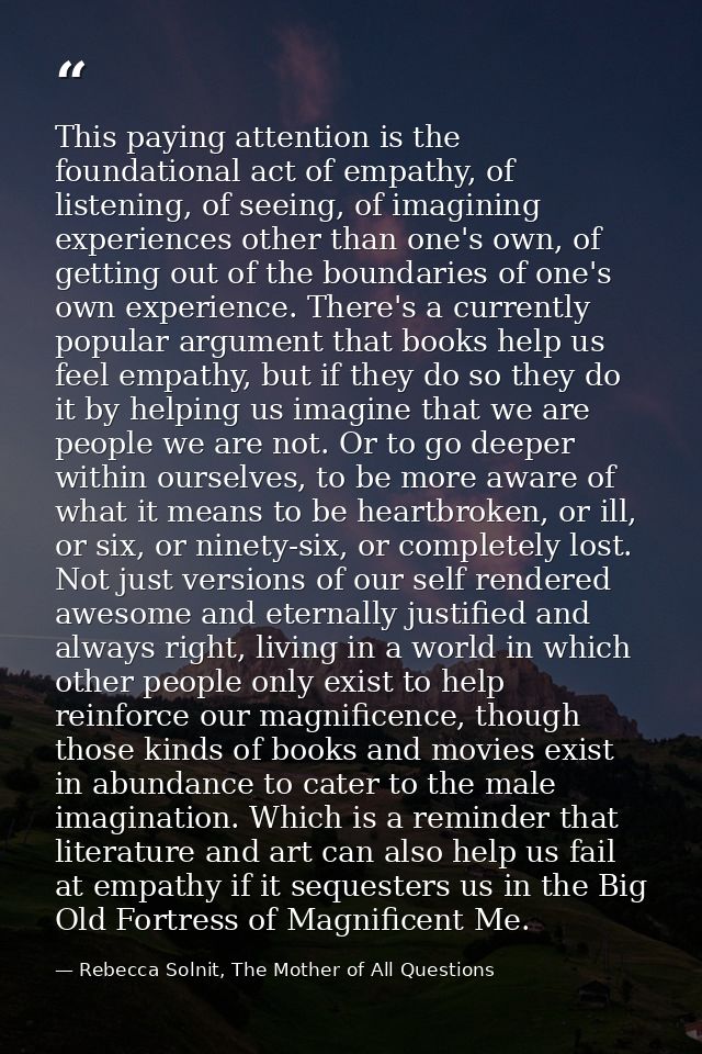 This paying attention is the foundational act of empathy, of listening, of seeing, of imagining experiences other than o — Rebecca Solnit, The Mother of All Questions